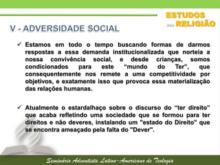  Estamos em todo o tempo buscando formas de darmos
respostas a essa demanda institucionalizada que norteia a
nossa convivência social, e desde crianças, somos
condicionados para este “mundo do Ter”, que
consequentemente nos remete a uma competitividade por
objetivos, e exatamente isso que provoca essa materialização
das relações humanas.
 Atualmente o estardalhaço sobre o discurso do “ter direito”
que acaba refletindo uma sociedade que se formou para ter
direitos e não deveres, instalando um "estado do Direito" que
se encontra ameaçado pela falta do "Dever".
 