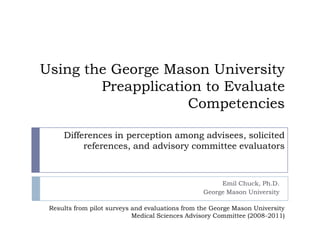 Using the George Mason University Preapplication to Evaluate Competencies Emil Chuck, Ph.D. George Mason University Differences in perception among advisees, solicited references, and advisory committee evaluators  Results from pilot surveys and evaluations from the George Mason University Medical Sciences Advisory Committee (2008-2011) 