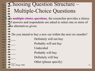 Choosing Question Structure –  Multiple-Choice Questions In  multiple-choice questions , the researcher provides a choice of answers and respondents are asked to select one or more of the alternatives given.    Do you intend to buy a new car within the next six months? ____ Definitely will not buy ____ Probably will not buy ____ Undecided ____ Probably will buy ____ Definitely will buy ____ Other (please specify) 