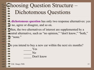 Choosing Question Structure –  Dichotomous Questions A  dichotomous question  has only two response alternatives: yes or no, agree or disagree, and so on.  Often, the two alternatives of interest are supplemented by a neutral alternative, such as “no opinion,” “don't know,” “both,” or “none.”  Do you intend to buy a new car within the next six months? _____ Yes _____ No _____ Don't know 
