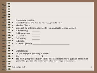 Open-ended question : What hobbies or activities do you engage in at home? Multiple Choice : Which of the following activities do you consider to be your hobbies? A. Gardening   _______ B. Home repairs   _______ C. Athletics   _______ D. Painting   _______ E. Reading    _______ F. Other (Specify)  __________________________________ Dichotomous :  Do you engage in gardening at home? Yes  _________ No __________ The most appropriate structure in this case is the dichotomous question because the goal of the question is to simply calculate a percentage of the sample. 