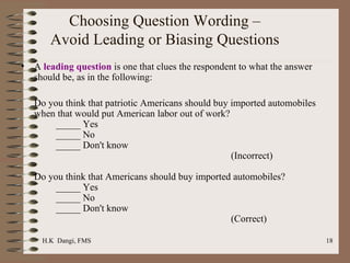 Choosing Question Wording – Avoid Leading or Biasing Questions A  leading question  is one that clues the respondent to what the answer should be, as in the following:   Do you think that patriotic Americans should buy imported automobiles when that would put American labor out of work? _____ Yes _____ No _____ Don't know (Incorrect) Do you think that Americans should buy imported automobiles? _____ Yes _____ No _____ Don't know (Correct) 