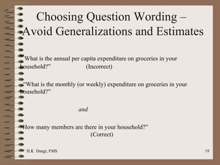 Choosing Question Wording –  Avoid Generalizations and Estimates “ What is the annual per capita expenditure on groceries in your household?”  (Incorrect)   “ What is the monthly (or weekly) expenditure on groceries in your  household?”  and   “ How many members are there in your household?”    (Correct) 