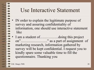 Use Interactive Statement IN order to explain the legitimate purpose of survey and assuring confidentiality of information, one should use interactive statement  like  I am a student of……………doing this project on”………………….” as a part of assignment  of marketing research, information gathered by survey will be kept confidential. I request you to kindly spare some valuable time to fill the questionnaire. Thanking you  