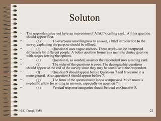 Soluton  The respondent may not have an impression of AT&T’s calling card.  A filter question should appear first. (b) To overcome unwillingness to answer, a brief introduction to the survey explaining the purpose should be offered. (c) Question 6 uses vague anchors. These words can be interpreted differently by different people. A better question format is a multiple choice question with ranges serving the options. (d) Question 6, as worded, assumes the respondent uses a calling card. (e) The order of the questions is poor. The demographic questions should appear at the end of the survey since they may be sensitive to the respondent.  (f) Question 9 should appear before Questions 7 and 8 because it is more general. Also, question 8 should appear before 7.  (g) The form of the questionnaire is too compressed. More room is needed to allow for writing in answers, especially on question 7. (h) Vertical response categories should be used on Question 5. 
