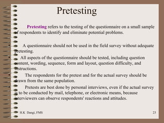 Pretesting   Pretesting  refers to the testing of the questionnaire on a small sample of respondents to identify and eliminate potential problems. A questionnaire should not be used in the field survey without adequate pretesting.  All aspects of the questionnaire should be tested, including question content, wording, sequence, form and layout, question difficulty, and instructions.  The respondents for the pretest and for the actual survey should be drawn from the same population.  Pretests are best done by personal interviews, even if the actual survey is to be conducted by mail, telephone, or electronic means, because interviewers can observe respondents' reactions and attitudes.  