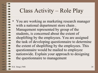 Class Activity – Role Play  You are working as marketing research manager with a national department store chain . Management represented by group of the students, is concerned about the extent of shoplifting by the employees. You are assigned the task of developing questionnaire to determine the extent of shoplifting by the employees. This questionnaire would be mailed to employee nationwide. Explain your approach to designing the questionnaire to management  