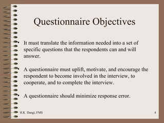 Questionnaire Objectives It must translate the information needed into a set of specific questions that the respondents can and will answer.  A questionnaire must uplift, motivate, and encourage the respondent to become involved in the interview, to cooperate, and to complete the interview.  A questionnaire should minimize response error.  