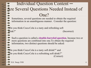 Individual Question Content ─ Are Several Questions Needed Instead of One?   Sometimes, several questions are needed to obtain the required information in an unambiguous manner.  Consider the question: “ Do you think Coca-Cola is a tasty and refreshing soft drink?” (Incorrect) Such a question is called a  double-barreled question , because two or more questions are combined into one.To obtain the required information, two distinct questions should be asked:   “ Do you think Coca-Cola is a tasty soft drink?” and  “ Do you think Coca-Cola is a refreshing soft drink?” (Correct) 