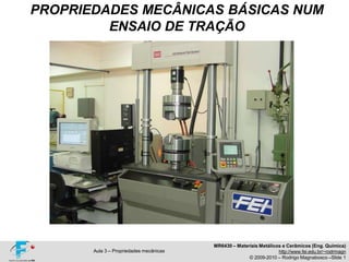 PROPRIEDADES MECÂNICAS BÁSICAS NUM
ENSAIO DE TRAÇÃO
MR6430 – Materiais Metálicos e Cerâmicos (Eng. Química)
http://www.fei.edu.br/~rodrmagn
© 2009-2010 – Rodrigo Magnabosco –Slide 1
Aula 3 – Propriedades mecânicas
 