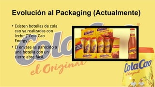 Evolución al Packaging (Actualmente)
• Existen botellas de cola
cao ya realizadas con
leche ("Cola Cao
Energy).
• El envase es parecido a
una botella con un
cierre abre fácil.
 