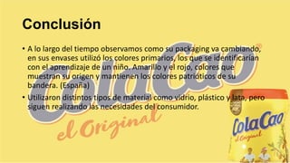 Conclusión
• A lo largo del tiempo observamos como su packaging va cambiando,
en sus envases utilizó los colores primarios, los que se identificarían
con el aprendizaje de un niño. Amarillo y el rojo, colores que
muestran su origen y mantienen los colores patrióticos de su
bandera. (España)
• Utilizaron distintos tipos de material como vidrio, plástico y lata, pero
siguen realizando las necesidades del consumidor.
 