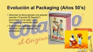 Evolución al Packaging (Años 50’s)
• Alcanzan la fama gracias a la popular
canción ("Canción El Negrito"),
anunciada en la radio como
"desayuno y merienda ideal".
• Este envase está fabricado con
aluminio con un proceso de
embutición.
 