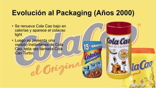Evolución al Packaging (Años 2000)
• Se renueva Cola Cao bajo en
calorías y aparece el colacao
light
• Luego se presenta una
versión instantánea de Cola
Cao, esta vez llamada Cola
Cao Turbo.
 