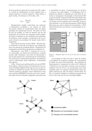 Ensinando os fundamentos de redes de sensores sem ﬁo usando um sistema simples

O termo perda em espa¸o livre ou path loss (PL), referec
se ` perda de espalhamento do sinal radiado entre a
a
antena emissora e a antena receptora. Desta forma, a
partir da Eq. (9) obtem-se o PL na Eq. (10)

PL =

Gt Gr λ2
.
4πr2

(10)

Equipamentos simples constru´
ıdos com emissores
e transmissores acoplados a um sistema de medidas podem auxiliar na compreens˜o b´sica de alguns
a
a
princ´
ıpios da comunica¸˜o sem ﬁo. Do ponto de vista
ca
da arte da medida, as redes de sensores sem ﬁo s˜o
a
projetadas de tal forma que permitam medir grandezas f´
ısicas ` distˆncia ou em condi¸˜es bem espec´
a
a
co
ıﬁcas
do ambiente, como exemplo, a temperatura de um alimento durante sua produ¸˜o [3] usando ondas eletroca
magn´ticas.
e
Uma rede de sensores wireless (WSN – Wireless Sensor Network) ´ uma rede de pequenos n´s computacioe
o
nais com sensores de grandezas f´
ısicas e dispositivos de
transmiss˜es telem´tricos devidamente acoplados [4].
o
e
Basicamente, uma WSN ´ composta de um mie
cro controlador, um sistema de transmiss˜o e recep¸˜o
a
ca
usando r´dio frequˆncia, uma fonte de alimenta¸˜o e
a
e
ca
um ou mais sensores [5] e um protocolo de comunica¸˜o.
ca
Um protocolo de comunica¸˜o estabelece um padr˜o de
ca
a
como as informa¸˜es ser˜o codiﬁcadas e transmitidas
co
a
pelo sistema.
A Fig. 3 ilustra um modelo gen´rico de um n´ WSN.
e
o
Nesta ﬁgura o sinal do sensor ´ amostrado por um cone
versor Anal´gico-Digital (A/D) que por sua vez est´ coo
a
nectado na unidade de controle. Na mesma unidade de
controle podem-se interligar outros dispositivos como
uma mem´ria EEPROM (mem´ria que pode armazeo
o
nar dados de forma dinˆmica apagando e gravando sem
a

1507-3

a necessidade de parar o funcionamento do circuito)
e sensores com sa´ digital. A interliga¸˜o entre os
ıda
ca
dispositivos digitais ´ realizada por uma linha de coe
nex˜o ou barramento denominado de barramento I2C
a
ou protocolo I2C. O protocolo I2C foi desenvolvido pela
Philips na d´cada de 80 para comunicar dispositivos em
e
um mesmo circuito impresso da´ o nome I2C. O protoı
colo estabelece o uso de dois barramentos o SDA (Serial
Data Line) por onde os dados s˜o transmitidos e o SCL
a
(Serial Clock Line) que fornece a sincroniza¸˜o da coca
munica¸˜o.
ca

Figura 3 - Diagrama t´
ıpico de um n´ de uma rede de sensores
o
wireless.

A tecnologia de redes sem ﬁos ´ capaz de realizar
e
a interliga¸˜o de pequenas unidades de comunica¸˜es
ca
co
de dados em ´reas muito limitadas. Seu princ´
a
ıpio de
funcionamento ´ compar´vel `s redes wi-ﬁ e bluetooth
e
a
a
e diferencia-se por um menor consumo, por um alcance
reduzido (cerca de 10 m) e as comunica¸˜es entre duas
co
unidades poder ser repetida sucessivamente pelas unidades existentes na rede at´ atingir o destino ﬁnal. Na
e
Fig. 4 ´ poss´ visualizar as arquiteturas poss´
e
ıvel
ıveis dos
n´s de uma rede sem ﬁo com tecnologia ZigBee.
o

 