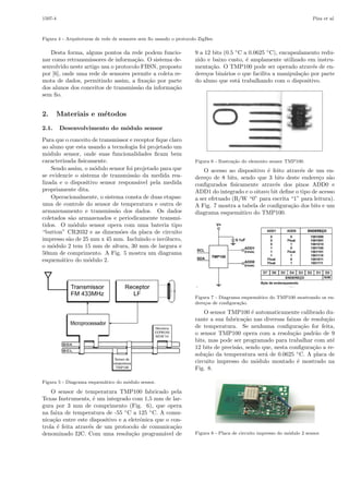 1507-4

Piza et al.

Figura 4 - Arquiteturas de rede de sensores sem ﬁo usando o protocolo ZigBee.

Desta forma, alguns pontos da rede podem funcionar como retransmissores de informa¸˜o. O sistema deca
senvolvido neste artigo usa o protocolo FBSN, proposto
por [6], onde uma rede de sensores permite a coleta remota de dados, permitindo assim, a ﬁxa¸˜o por parte
ca
dos alunos dos conceitos de transmiss˜o da informa¸˜o
a
ca
sem ﬁo.

2.
2.1.

9 a 12 bits (0.5 ◦ C a 0.0625 ◦ C), encapsulamento reduzido e baixo custo, ´ amplamente utilizado em instrue
menta¸˜o. O TMP100 pode ser operado atrav´s de enca
e
dere¸os bin´rios o que facilita a manipula¸˜o por parte
c
a
ca
do aluno que est´ trabalhando com o dispositivo.
a

Materiais e m´todos
e
Desenvolvimento do m´dulo sensor
o

Para que o conceito de transmissor e receptor ﬁque claro
ao aluno que esta usando a tecnologia foi projetado um
m´dulo sensor, onde suas funcionalidades ﬁcam bem
o
caracterizada ﬁsicamente.
Sendo assim, o m´dulo sensor foi projetado para que
o
se evidencie o sistema de transmiss˜o da medida reaa
lizada e o dispositivo sensor respons´vel pela medida
a
propriamente dita.
Operacionalmente, o sistema consta de duas etapas:
uma de controle do sensor de temperatura e outra de
armazenamento e transmiss˜o dos dados. Os dados
a
coletados s˜o armazenados e periodicamente transmia
tidos. O m´dulo sensor opera com uma bateria tipo
o
“button” CR2032 e as dimens˜es da placa de circuito
o
impresso s˜o de 25 mm x 45 mm. Incluindo o inv´lucro,
a
o
o m´dulo 2 tem 15 mm de altura, 30 mm de largura e
o
50mm de comprimento. A Fig. 5 mostra um diagrama
esquem´tico do m´dulo 2.
a
o

Figura 6 - Ilustra¸ao do elemento sensor TMP100.
c˜

O acesso ao dispositivo ´ feito atrav´s de um ene
e
dere¸o de 8 bits, sendo que 3 bits deste endere¸o s˜o
c
c a
conﬁgurados ﬁsicamente atrav´s dos pinos ADD0 e
e
ADD1 do integrado e o oitavo bit deﬁne o tipo de acesso
a ser efetuado (R/W “0” para escrita “1” para leitura).
A Fig. 7 mostra a tabela de conﬁgura¸˜o dos bits e um
ca
diagrama esquem´tico do TMP100.
a

Figura 7 - Diagrama esquem´tico do TMP100 mostrando os ena
dere¸os de conﬁgura¸˜o.
c
ca

O sensor TMP100 ´ automaticamente calibrado due
rante a sua fabrica¸˜o nas diversas faixas de resolu¸˜o
ca
ca
de temperatura. Se nenhuma conﬁgura¸˜o for feita,
ca
o sensor TMP100 opera com a resolu¸˜o padr˜o de 9
ca
a
bits, mas pode ser programado para trabalhar com at´
e
12 bits de precis˜o, sendo que, nesta conﬁgura¸˜o a rea
ca
solu¸˜o da temperatura ser´ de 0.0625 ◦ C. A placa de
ca
a
circuito impresso do m´dulo montado ´ mostrado na
o
e
Fig. 8.
Figura 5 - Diagrama esquem´tico do m´dulo sensor.
a
o

O sensor de temperatura TMP100 fabricado pela
Texas Instruments, ´ um integrado com 1,5 mm de lare
gura por 3 mm de comprimento (Fig. 6), que opera
na faixa de temperatura de -55 ◦ C a 125 ◦ C. A comunica¸˜o entre este dispositivo e a eletrˆnica que o conca
o
trola ´ feita atrav´s de um protocolo de comunica¸˜o
e
e
ca
denominado I2C. Com uma resolu¸˜o program´vel de
ca
a

Figura 8 - Placa de circuito impresso do m´dulo 2 sensor.
o

 
