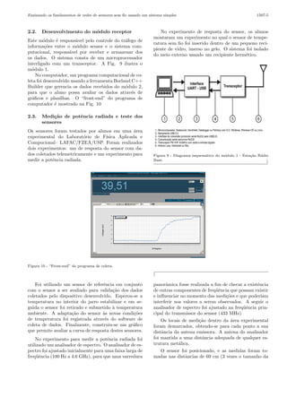 Ensinando os fundamentos de redes de sensores sem ﬁo usando um sistema simples

2.2.

Desenvolvimento do m´dulo receptor
o

Este m´dulo ´ respons´vel pelo controle do tr´fego de
o
e
a
a
informa¸˜es entre o m´dulo sensor e o sistema comco
o
putacional, respons´vel por receber e armazenar dos
a
os dados. O sistema consta de um microprocessador
interligado com um transceptor. A Fig. 9 ilustra o
m´dulo 1.
o
No computador, um programa computacional de coleta foi desenvolvido usando a ferramenta Borland C++
Builder que gerencia os dados recebidos do m´dulo 2,
o
para que o aluno possa avaliar os dados atrav´s de
e
gr´ﬁcos e planilhas. O “front-end” do programa de
a
computador ´ mostrado na Fig. 10
e
2.3.

1507-5

No experimento de resposta do sensor, os alunos
montaram um experimento no qual o sensor de temperatura sem ﬁo foi inserido dentro de um pequeno recipiente de vidro, imerso no gelo. O sistema foi isolado
do meio externo usando um recipiente herm´tico.
e

Medi¸˜o de potˆncia radiada e teste dos
ca
e
sensores

Os sensores foram testados por alunos em uma ´rea
a
experimental do Laborat´rio de F´
o
ısica Aplicada e
Compucional– LAFAC/FZEA/USP. Foram realizados
dois experimentos: um de resposta do sensor com dados coletados telemetricamente e um experimento para
medir a potˆncia radiada.
e

Figura 9 - Diagrama esquem´tico do m´dulo 1 - Esta¸ao R´dio
a
o
c˜
a
Base.
⌋

Figura 10 - “Front-end” do programa de coleta.

⌈
Foi utilizado um sensor de referˆncia em conjunto
e
com o sensor a ser avaliado para valida¸˜o dos dados
ca
coletados pelo dispositivo desenvolvido. Esperou-se a
temperatura no interior do jarro estabilizar e em seguida o sensor foi retirado e submetido ` temperatura
a
ambiente. A adapta¸˜o do sensor `s novas condi¸˜es
ca
a
co
de temperatura foi registrada atrav´s do software de
e
coleta de dados. Finalmente, construiu-se um gr´ﬁco
a
que permite avaliar a curva de resposta destes sensores.
No experimento para medir a potˆncia radiada foi
e
utilizado um analisador de espectro. O analisador de espectro foi ajustado inicialmente para uma faixa larga de
freq¨ˆncia (100 Hz a 4.6 GHz), para que uma varredura
ue

panorˆmica fosse realizada a ﬁm de checar a existˆncia
a
e
de outras componentes de freq¨ˆncia que possam existir
ue
e inﬂuenciar no momento das medi¸˜es e que poderiam
co
interferir nos valores a serem observados. A seguir o
analisador de espectro foi ajustado na freq¨ˆncia prinue
cipal do transmissor do sensor (433 MHz).
Os locais de medi¸˜o dentro da ´rea experimental
ca
a
foram demarcados, obtendo-se para cada ponto a sua
distˆncia da antena emissora. A antena do analisador
a
foi mantida a uma distˆncia adequada de qualquer esa
trutura met´lica.
a
O sensor foi posicionado, e as medidas foram tomadas nas distˆncias de 69 cm (3 vezes o tamanho da
a

 