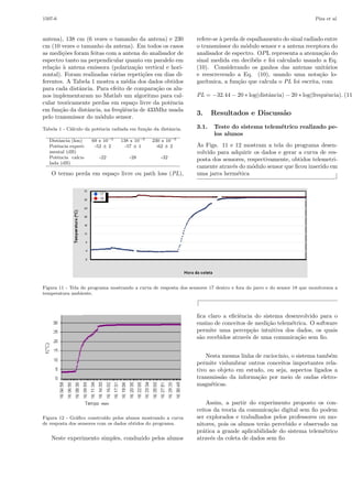 1507-6

Piza et al.

antena), 138 cm (6 vezes o tamanho da antena) e 230
cm (10 vezes o tamanho da antena). Em todos os casos
as medi¸˜es foram feitas com a antena do analisador de
co
espectro tanto na perpendicular quanto em paralelo em
rela¸˜o ` antena emissora (polariza¸˜o vertical e horica a
ca
zontal). Foram realizadas v´rias repeti¸˜es em dias dia
co
ferentes. A Tabela 1 mostra a m´dia dos dados obtidos
e
para cada distˆncia. Para efeito de compara¸˜o os alua
ca
nos implementaram no Matlab um algoritmo para calcular teoricamente perdas em espa¸o livre da potˆncia
c
e
em fun¸˜o da distˆncia, na freq¨ˆncia de 433Mhz usada
ca
a
ue
pelo transmissor do m´dulo sensor.
o
Tabela 1 - C´lculo da potˆncia radiada em fun¸˜o da distˆncia.
a
e
ca
a
Distˆncia (km)
a
Potˆncia experie
mental (dB)
Potˆncia calcue
lada (dB)

69 x 10−5
-52 ± 2

138 x 10−5
-57 ± 1

230 x 10−5
-62 ± 2

-22

-28

-32

O termo perda em espa¸o livre ou path loss (PL),
c

refere-se ` perda de espalhamento do sinal radiado entre
a
o transmissor do m´dulo sensor e a antena receptora do
o
analisador de espectro. OP L representa a atenua¸˜o do
ca
sinal medida em decib´is e foi calculado usando a Eq.
e
(10). Considerando os ganhos das antenas unit´rios
a
e reescrevendo a Eq. (10), usando uma nota¸˜o loca
gar´
ıtmica, a fun¸˜o que calcula o PL foi escrita, com
ca

PL = −32.44 − 20 ∗ log(distˆncia) − 20 ∗ log(frequˆncia). (11
a
e

3.
3.1.

Resultados e Discuss˜o
a
Teste do sistema telem´trico realizado pee
los alunos

As Figs. 11 e 12 mostram a tela do programa desenvolvido para adquirir os dados e gerar a curva de resposta dos sensores, respectivamente, obtidos telemetricamente atrav´s do m´dulo sensor que ﬁcou inserido em
e
o
uma jarra herm´tica
e
⌋

Figura 11 - Tela do programa mostrando a curva de resposta dos sensores 17 dentro e fora do jarro e do sensor 18 que monitorava a
temperatura ambiente.

⌈
ﬁca claro a eﬁciˆncia do sistema desenvolvido para o
e
ensino de conceitos de medi¸˜o telem´trica. O software
ca
e
permite uma percep¸˜o intuitiva dos dados, os quais
ca
s˜o recebidos atrav´s de uma comunica¸˜o sem ﬁo.
a
e
ca
Nesta mesma linha de racioc´
ınio, o sistema tamb´m
e
permite vislumbrar outros conceitos importantes relativo ao objeto em estudo, ou seja, aspectos ligados a
transmiss˜o da informa¸˜o por meio de ondas eletroa
ca
magn´ticas.
e

Figura 12 - Gr´ﬁco constru´ pelos alunos mostrando a curva
a
ıdo
de resposta dos sensores com os dados obtidos do programa.

Neste experimento simples, conduzido pelos alunos

Assim, a partir do experimento proposto os conceitos da teoria da comunica¸˜o digital sem ﬁo podem
ca
ser explorados e trabalhados pelos professores ou monitores, pois os alunos ter˜o percebido e observado na
a
pr´tica a grande aplicabilidade do sistema telem´trico
a
e
atrav´s da coleta de dados sem ﬁo
e

 