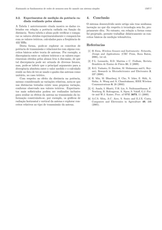 Ensinando os fundamentos de redes de sensores sem ﬁo usando um sistema simples

3.2.

Experimentos de medi¸˜o da potˆncia raca
e
diada realizado pelos alunos

A Tabela 1 anteriormente citada mostra os dados coletados em rela¸˜o a potˆncia radiada em fun¸˜o da
ca
e
ca
distˆncia. Nesta tabela o aluno pode veriﬁcar e compaa
rar os valores obtidos experimentalmente e compar´-los
a
com os valores te´ricos, calculados para a freq¨ˆncia de
o
ue
433 MHz.
Desta forma, pode-se explorar os conceitos de
potˆncia de transmiss˜o e relacion´-los com alguns cone
a
a
ceitos b´sicos sobre teoria de antenas. Por exemplo, a
a
discrepˆncia entre os valores te´ricos e os valores expea
o
rimentais obtidos pelos alunos leva ` discuss˜o, de que
a
a
tal discrepˆncia pode ser oriunda de diversos fatores,
a
mas, pode-se inferir que o principal argumento para a
divergˆncia absoluta entre o valor medido e o calculado
e
reside no fato de ter-se usado o ganho das antenas como
unit´rio, no caso te´rico.
a
o
Com respeito ao efeito da distˆncia na potˆncia,
a
e
mesmo considerando as varia¸˜es relativas, nota-se que
co
nas distˆncias testadas existe uma pequena varia¸˜o,
a
ca
conforme observado nos valores te´ricos. Experimeno
tos mais soﬁsticados podem ser realizados inclusive
para avaliar os efeitos da antena na transmiss˜o da ina
forma¸˜o construindo-se, por exemplo, os gr´ﬁcos de
ca
a
radia¸˜o horizontal e vertical da antena e explorar conca
ceitos relativos ao tipo de transmiss˜o da antena.
a

4.

1507-7

Conclus˜o
a

O sistema desenvolvido neste artigo n˜o traz nenhuma
a
inova¸˜o no que diz respeito ` tecnologia sem ﬁo, proca
a
priamente dita. No entanto, em rela¸˜o a forma como
ca
foi projetado, permite trabalhar didaticamente os conceitos b´sicos da medi¸˜o telem´trica.
a
ca
e

Referˆncias
e
[1] H. Eren, Wireless Sensors and Instruments: Networks,
Design and Applications. (CRC Press, Boca Raton,
2006), 1st ed.
[2] F.L. Leonardo, R.D. Martins e C. Fiolhais, Revista
Brasileira de Ensino de F´
ısica 31, 2 (2009).
[3] R.G. Yudanto, D. Burdese, M. Mulassamo and L. Reyneri, Research in Microelectronics and Electronics 3,
237 (2008).
[4] R. Min, M. Bhardwaj, S. Cho, N. Ickes, E. Shih, A.
Sinha, A. Wang and A. Chandrakasan, IEEE Wireless
Communications 9, 28 (2002).
[5] G. Asada, I. Bhatti, T.H. Lin, S. Natkunanthanan, F.
Newberg, R. Rofougaran, A. Sipos, S. Valoﬀ, G.J. Pottie and W.J. Kaiser, Proc. of SPIE 3673, 11 (2000).
[6] A.C.S. Silva, A.C. Arce, S. Souto and E.J.X. Costa,
Computers and Electronics in Agriculture 49, 246
(2005).

 
