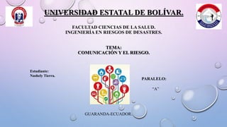 UNIVERSIDAD ESTATAL DE BOLÍVAR.
FACULTAD CIENCIAS DE LA SALUD.
INGENIERÍA EN RIESGOS DE DESASTRES.
TEMA:
COMUNICACIÓN Y EL RIESGO.
Estudiante:
Nashely Tierra.
PARALELO:
“A”
GUARANDA-ECUADOR.
 