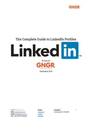  
The Complete Guide to LinkedIn Profiles
Written by
September 2015
GNGR​​Marketing Ltd Social Company 1
Web:​​www.​gngr​.co.uk Facebook Company No: 9166539
Email:​​hello@​gngr​.co.uk Twitter
Tel: ​+44 (0)7979 604364 Google+
 