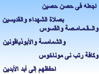 ‫اجعله فى حصن حصين‬
‫بصلة الشهداء والقديسين‬
              ‫والــقـمـامـصة والقسوس‬
‫والشمامسة والبوذياقونين‬
              ‫وكافة رتب نى موناخوس‬
‫احفظهم إلى أبد البدين‬
 