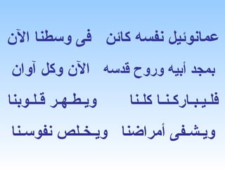 ‫عمانوئيل نفسه كائن فى وسطنا الن‬
‫بمجد أبيه وروح قدسه الن وكل آوان‬
‫ويـطـهـر قـلـوبنا‬   ‫فلـيـبـاركـنـا كلـنا‬
‫ويـشـفى أمراضنا ويـخـلص نفوسـنا‬
 