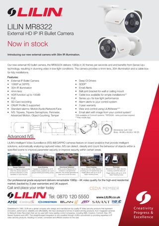Introducing our new external camera with 30m IR illumination.
Established in 1980, LILIN are a global company who design and manufacture top quality IP Video security products that represent
innovation, performance, reliability and affordability. We have developed a full line of award-winning products, from megapixel cameras
to Network Video Recorders that can be used with many leading control companies; including AMX, Crestron, Control4, Elan, RTI,
Savant Systems and URC. This straightforward integration is only possible through LILIN’s commitment to providing expertise in IP
video security products, resulting in a smart, convenient and efficient solution for the user.
Tel: 0870 120 5550 www.LILIN.co.uk
Call and place your order today
Our professional grade equipment delivers remarkable 1080p - 4K video quality for the high-end residential
market; backed by 3 year warranties and UK support.
Features:
• 	 External IP Bullet Camera
•	 1080P at 30FPS
•	 30m IR illumination
•	 4mm lens
•	 HDR function up to 100dB
•	 PoE
•	 SD Card recording
•	 ONVIF Profile S supported
•	 Standard alarms: Motion/Audio/Network/Face
•	 IVS: Tripwire, Tripwire Semaphore, Perimeter,
Advanced Motion, Object Counting, Tamper
•	 Deep CI Drivers
•	 SDDP*
•	 Email Alerts
•	 Ball-joint bracket for wall or ceiling mount
•	 Cable box available for simple installations**
•	 Sense up+ for low light performance
•	 Alarm alerts to your control system
•	 3 year warranty
•	 View and control using LILINViewer***
•	 Email alert with image from your control system*
*Only available on Control4 systems. **BTD02W - extra purchase required.
***Free mobile App.
Our new external HD bullet camera, the MR8322X delivers 1080p in 30 frames per seconds and and benefits from Sense Up+
technology, resulting in stunning video in low-light conditions. The camera provides a 4mm lens, 30m illumination and a cable box
for tidy installations.
LILIN MR8322
External HD IP IR Bullet Camera
Now in stock
Dimensions: (unit: mm)
Body : 68 (W) x 69 (H) x 185 (D)
Advanced IVS
LILIN’s Intelligent Video Surveillance (IVS) iMEGAPRO cameras feature on board analytics that provide intelligent
solutions, automatically analyzing captured video. IVS can detect, classify and count the behaviour of objects within a
specified scene to improve parameter security or improve security within certain areas.
Tamper Detection
An alarm is triggered automatically
when the camera detects if
someone attempts to cover,
vandalise or move the lens.
Zone Entering
Capable of tracking up to 32 ID
object boxes, analytics can count
people entering and exiting zones.
Directional Detection
When a preconfigured line is
crossed in a programmed
direction, the camera generates an
event and counts the entry.
Zone Crossing
Movement from either direction
crossing up to 8 tripwire lines can
trigger alarms with up to 32 ID
object tracking boxes.
Perimeter
Movement from either direction,
crossing a perimter area can
trigger alarms with up to 32 ID
object tracking boxes
 