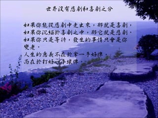 世界沒有悲劇和喜劇之分

如果你能從悲劇中走出來，那就是喜劇，
如果你沉緬於喜劇之中，那它就是悲劇。
如果你只是等待，發生的事情只會是你
變老。
人生的意義不在於拿一手好牌，
而在於打好一手壞牌。
 