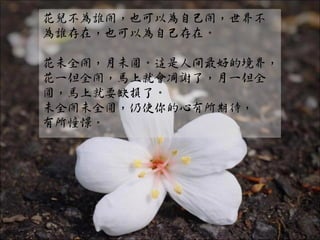 花兒不為誰開，也可以為自己開，世界不
為誰存在，也可以為自己存在。

花未全開，月未圓。這是人間最好的境界，
花一但全開，馬上就會凋謝了，月一但全
圓，馬上就要缺損了。
未全開未全圓，仍使你的心有所期待，
有所憧憬。
 
