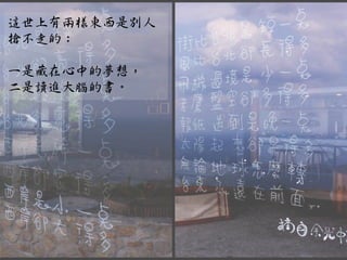 這世上有兩樣東西是別人
搶不走的：

一是藏在心中的夢想，
二是讀進大腦的書。
 