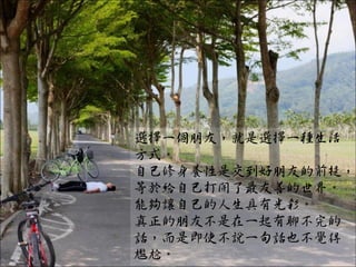 選擇一個朋友，就是選擇一種生活
方式。
自己修身養性是交到好朋友的前提，
等於給自己打開了最友善的世界。
能夠讓自己的人生具有光彩。
真正的朋友不是在一起有聊不完的
話，而是即使不說一句話也不覺得
尷尬。
 