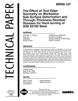 wI
L
an
a
U
Society of
Manufacturing
Engineers
1999
0 ALL RIGHTS RESERVED
MR99-167
The Effect of Tool Edge
Geometry on Workpiece
Sub-Surface Deformation and
Through-Thickness Residual
Stresses for Hard-turning of
AlSl 52100 Steel
authors
JEFFREY D. THIELE SHREYES N. MELKOTE
Engineer Assistant Professor
Caterpillar Georgia Institute of Technology
Peoria, Illinois Atlanta, Georgia
abstract
An experimental investigation was conducted to determine the effect of tool cutting
edge geometry on workpiece subsurface deformation and through-thickness resid-
ual stresses for finish hard turning of through-hardened AISI 52100 steel.
Polycrystalline cubic boron nitride (PCBN) inserts with “up-sharp” edges, edge
hones, and chamfers, were used as the cutting tools in this study. Examination of the
workpiece microstructure reveals that large edge hone tools produce substantial
sub-surface plastic flow. Examination of through-thickness residual stresses shows
that large edge hone tools produce deeper, more compressive residual stresses than
small edge hone tools or chamfered tools. Explanations for these effects are offered
based on assumed contact conditions between the tool and workpiece.
conference
NAMRC XXVII
May 25-28, 1999
Berkeley, California
terms
Hard Turning
Sub-surface
Deformation
Edge Geometry
Residual Stress
Sponsored by the
North American Manufacturing Research Institution
of the Society of Manufacturing Engineers
One SME Drive l P.O. Box 930 l Dearborn, Ml 4812
Phone (313) 271-1500
 