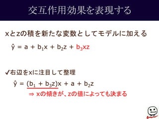 交互作用効果を表現する 
xとzの積を新たな変数としてモデルに加える 
ŷ = a + b1x + b2z + b3xz 
✔右辺をxに注目して整理 
ŷ = (b1 + b3z)x + a + b2z 
⇒ xの傾きが、zの値によっても決まる 
 