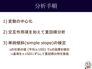 分析手順 
1) 変数の中心化 
2) 交互作用項を加えて重回帰分析 
3) 単純傾斜(simple slope)の検定 
zの任意の値(平均±1SD) でxの効果を検討 
⇒基準を±1SDにずらして重回帰分析を実施 
 