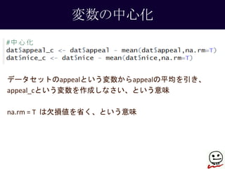 変数の中心化 
データセットのappealという変数からappealの平均を引き、 
appeal_cという変数を作成しなさい、という意味 
na.rm = T は欠損値を省く、という意味 
 
