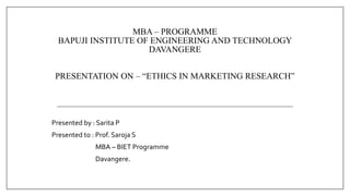 MBA – PROGRAMME
BAPUJI INSTITUTE OF ENGINEERING AND TECHNOLOGY
DAVANGERE
PRESENTATION ON – “ETHICS IN MARKETING RESEARCH”
Presented by : Sarita P
Presented to : Prof. Saroja S
MBA – BIET Programme
Davangere.
 