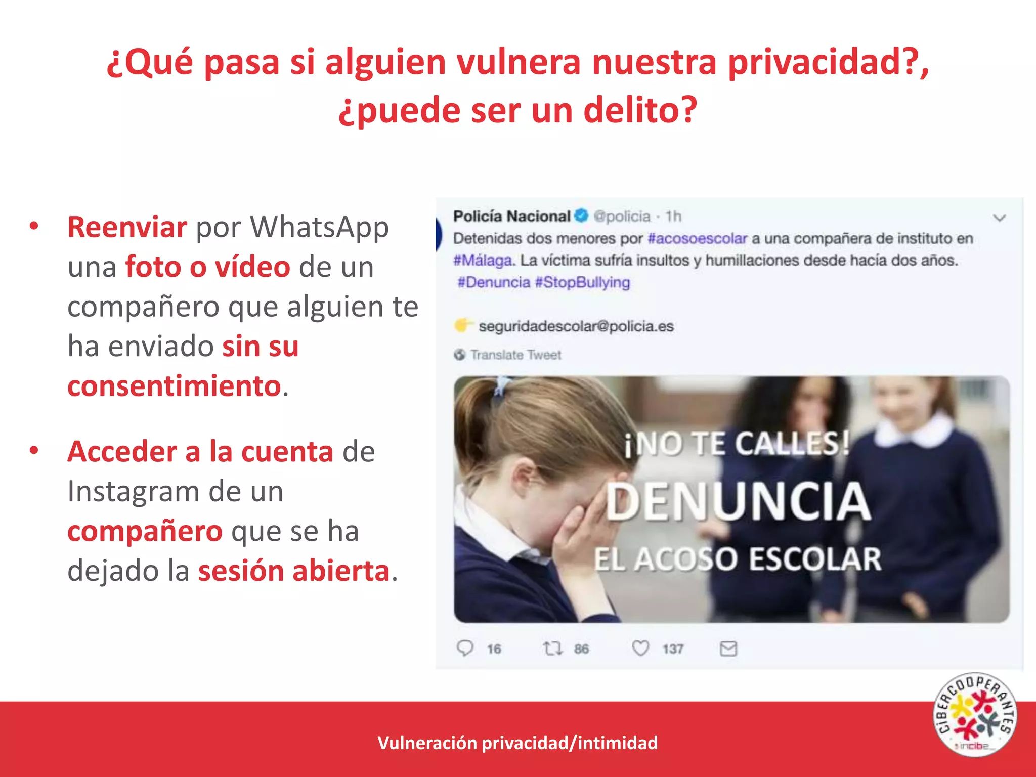¿Qué pasa si alguien vulnera nuestra privacidad?,
¿puede ser un delito?
Vulneración privacidad/intimidad
• Reenviar por WhatsApp
una foto o vídeo de un
compañero que alguien te
ha enviado sin su
consentimiento.
• Acceder a la cuenta de
Instagram de un
compañero que se ha
dejado la sesión abierta.
 