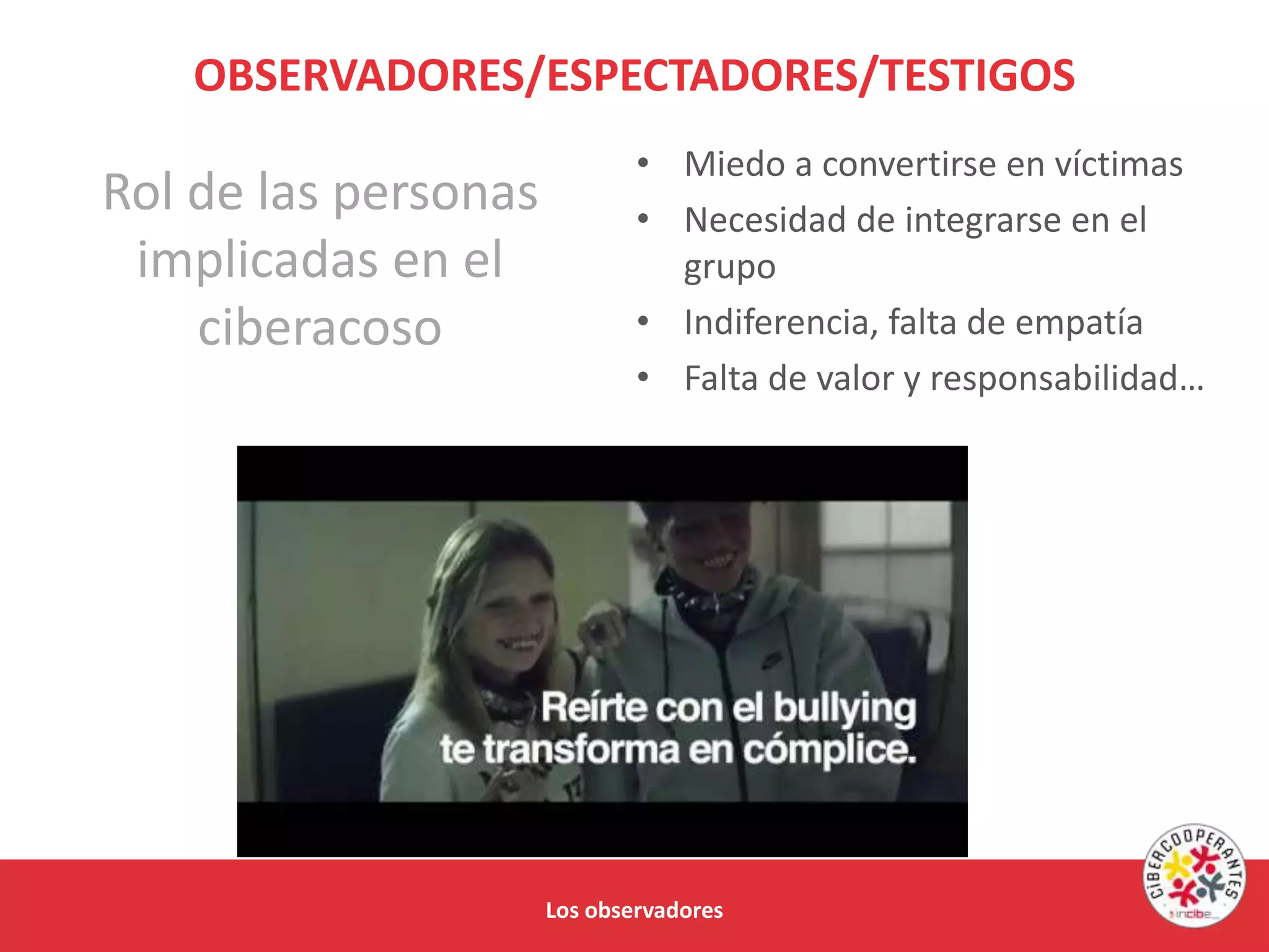 Los observadores
OBSERVADORES/ESPECTADORES/TESTIGOS
• Miedo a convertirse en víctimas
• Necesidad de integrarse en el
grupo
• Indiferencia, falta de empatía
• Falta de valor y responsabilidad…
Rol de las personas
implicadas en el
ciberacoso
 