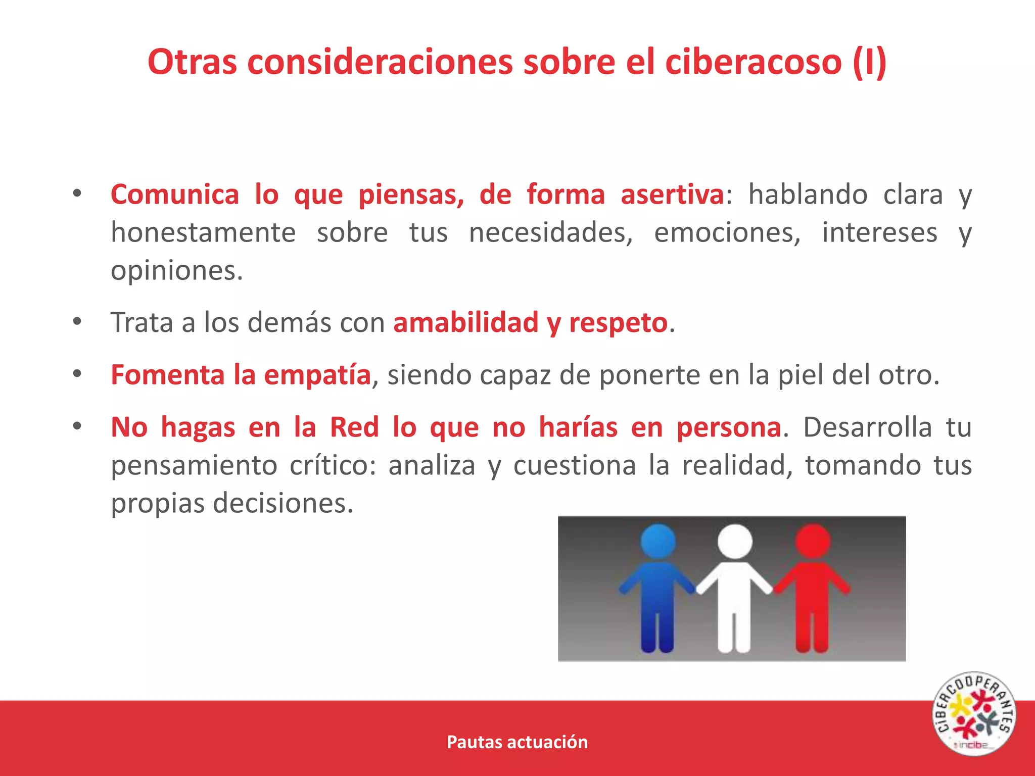 Otras consideraciones sobre el ciberacoso (I)
Pautas actuación
• Comunica lo que piensas, de forma asertiva: hablando clara y
honestamente sobre tus necesidades, emociones, intereses y
opiniones.
• Trata a los demás con amabilidad y respeto.
• Fomenta la empatía, siendo capaz de ponerte en la piel del otro.
• No hagas en la Red lo que no harías en persona. Desarrolla tu
pensamiento crítico: analiza y cuestiona la realidad, tomando tus
propias decisiones.
 