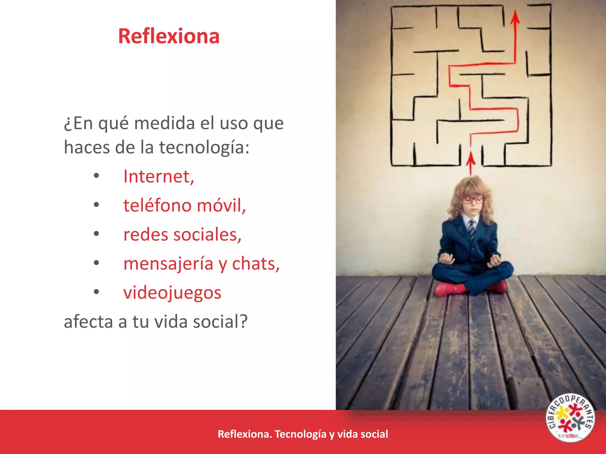 Reflexiona
Reflexiona. Tecnología y vida social
¿En qué medida el uso que
haces de la tecnología:
• Internet,
• teléfono móvil,
• redes sociales,
• mensajería y chats,
• videojuegos
afecta a tu vida social?
 