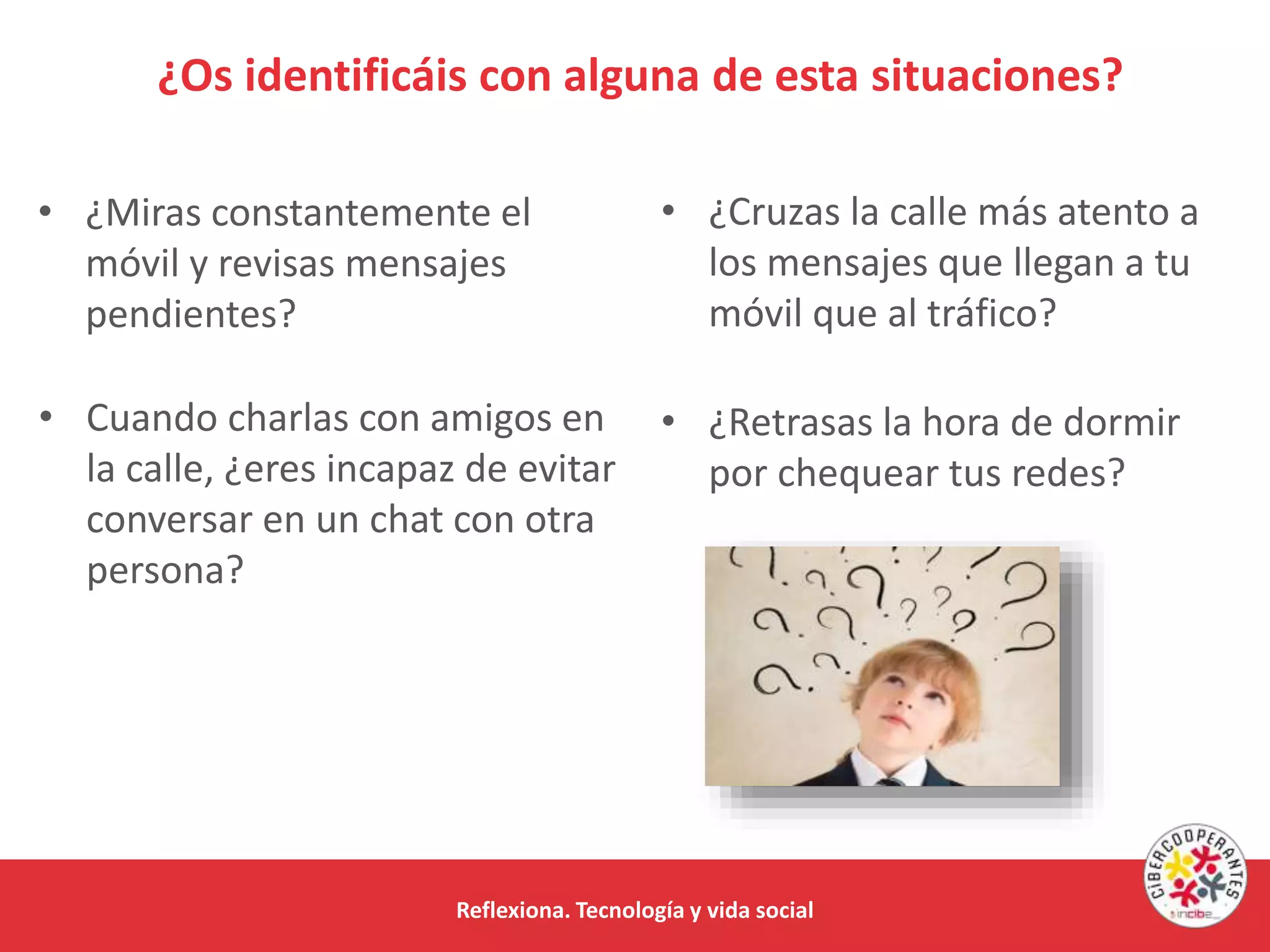 Reflexiona. Tecnología y vida social
¿Os identificáis con alguna de esta situaciones?
• Cuando charlas con amigos en
la calle, ¿eres incapaz de evitar
conversar en un chat con otra
persona?
• ¿Cruzas la calle más atento a
los mensajes que llegan a tu
móvil que al tráfico?
• ¿Retrasas la hora de dormir
por chequear tus redes?
• ¿Miras constantemente el
móvil y revisas mensajes
pendientes?
 