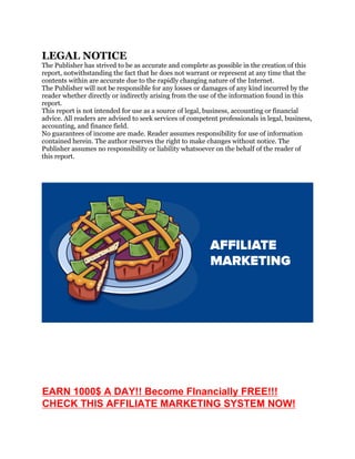 LEGAL NOTICE
The Publisher has strived to be as accurate and complete as possible in the creation of this
report, notwithstanding the fact that he does not warrant or represent at any time that the
contents within are accurate due to the rapidly changing nature of the Internet.
The Publisher will not be responsible for any losses or damages of any kind incurred by the
reader whether directly or indirectly arising from the use of the information found in this
report.
This report is not intended for use as a source of legal, business, accounting or financial
advice. All readers are advised to seek services of competent professionals in legal, business,
accounting, and finance field.
No guarantees of income are made. Reader assumes responsibility for use of information
contained herein. The author reserves the right to make changes without notice. The
Publisher assumes no responsibility or liability whatsoever on the behalf of the reader of
this report.
EARN 1000$ A DAY!! Become FInancially FREE!!!
CHECK THIS AFFILIATE MARKETING SYSTEM NOW!
 