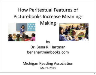 How	
  Peritextual	
  Features	
  of	
  
Picturebooks	
  Increase	
  Meaning-­‐
              Making


                        by
          Dr.	
  Bena	
  R.	
  Hartman
        benahartmanbooks.com

     Michigan	
  Reading	
  AssociaBon
                 March	
  2013
                                             1
 