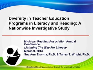 Michigan Reading Association Annual Conference
Lightning The Way For Literacy
Sue Ann Sharma, Ph.D. & Tanya S. Wright, Ph.D.
March 9, 2013
Diversity in United States Teacher
Education Programs in Literacy and
Reading: A Nationwide Investigative Study
International Reading Association, Learning Diversity Committee
 