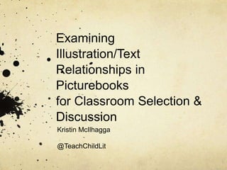 Examining
Illustration/Text
Relationships in
Picturebooks
for Classroom Selection &
Discussion
Kristin McIlhagga
@TeachChildLit
 