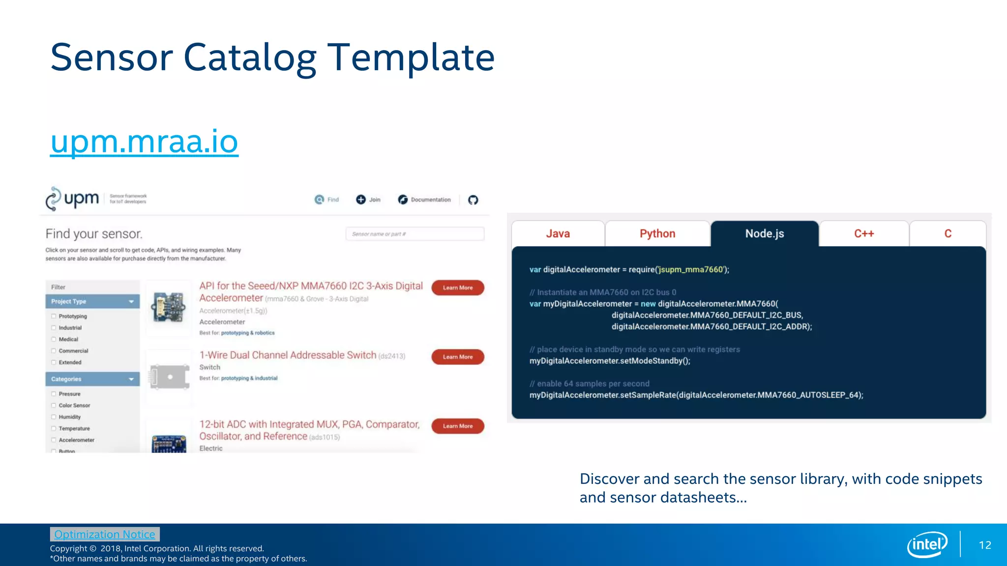 Copyright © 2018, Intel Corporation. All rights reserved.
*Other names and brands may be claimed as the property of others.
Optimization Notice
12
Sensor Catalog Template
upm.mraa.io
Discover and search the sensor library, with code snippets
and sensor datasheets…
 