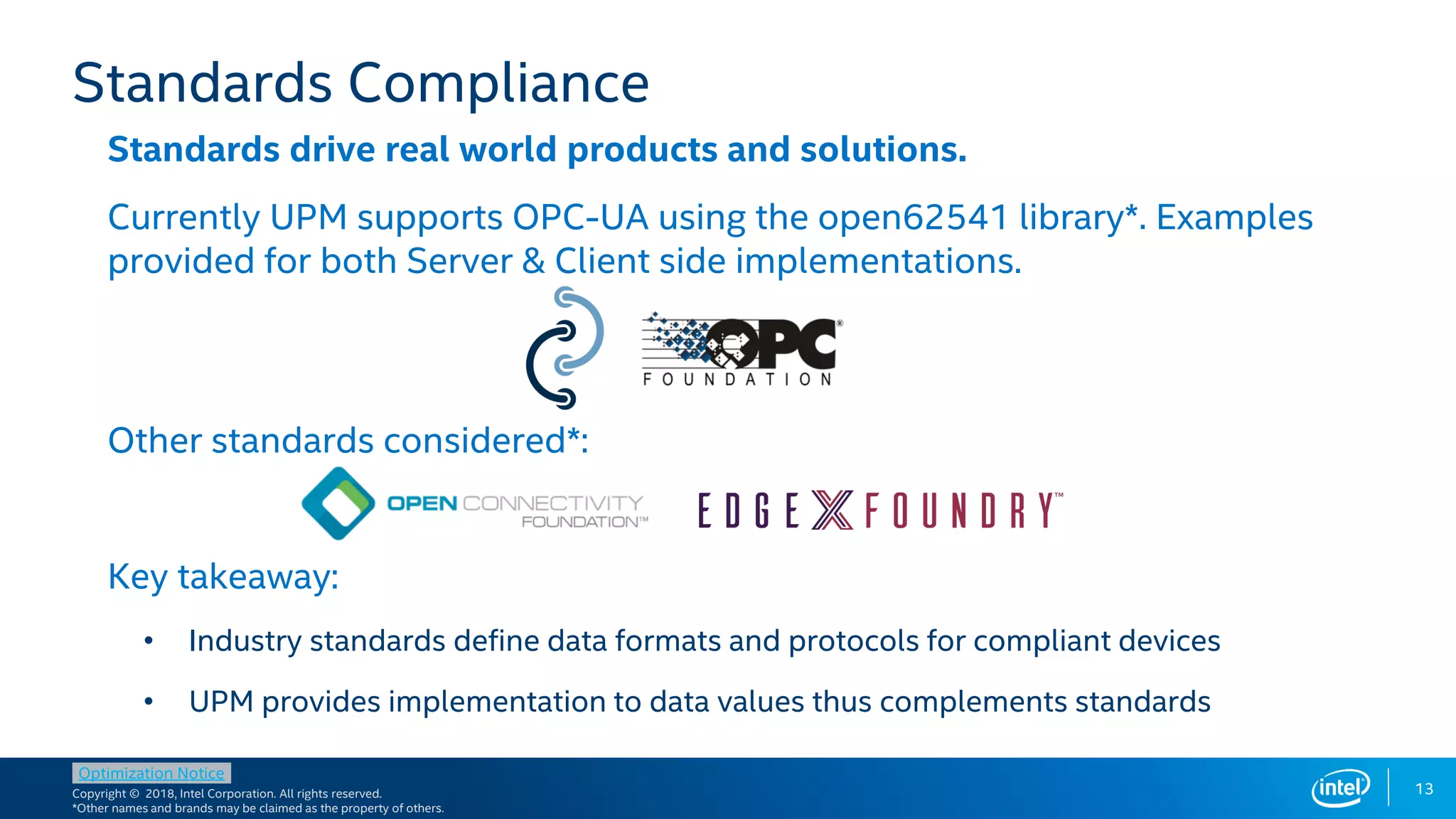 Copyright © 2018, Intel Corporation. All rights reserved.
*Other names and brands may be claimed as the property of others.
Optimization Notice
13
Standards drive real world products and solutions.
Currently UPM supports OPC-UA using the open62541 library*. Examples
provided for both Server & Client side implementations.
Other standards considered*:
Key takeaway:
• Industry standards define data formats and protocols for compliant devices
• UPM provides implementation to data values thus complements standards
Standards Compliance
 