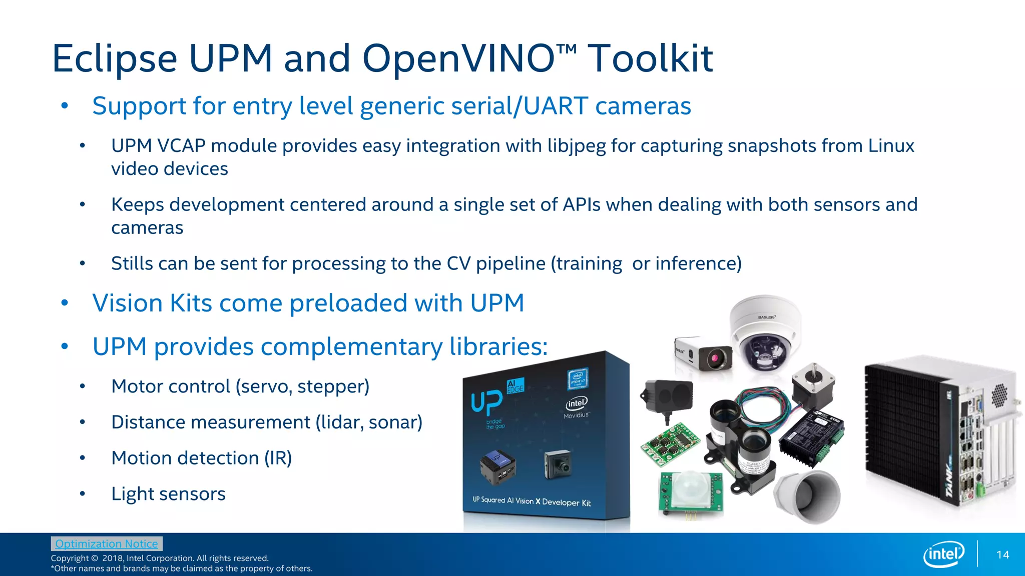 Copyright © 2018, Intel Corporation. All rights reserved.
*Other names and brands may be claimed as the property of others.
Optimization Notice
• Support for entry level generic serial/UART cameras
• UPM VCAP module provides easy integration with libjpeg for capturing snapshots from Linux
video devices
• Keeps development centered around a single set of APIs when dealing with both sensors and
cameras
• Stills can be sent for processing to the CV pipeline (training or inference)
• Vision Kits come preloaded with UPM
• UPM provides complementary libraries:
• Motor control (servo, stepper)
• Distance measurement (lidar, sonar)
• Motion detection (IR)
• Light sensors
14
Eclipse UPM and OpenVINO™ Toolkit
 