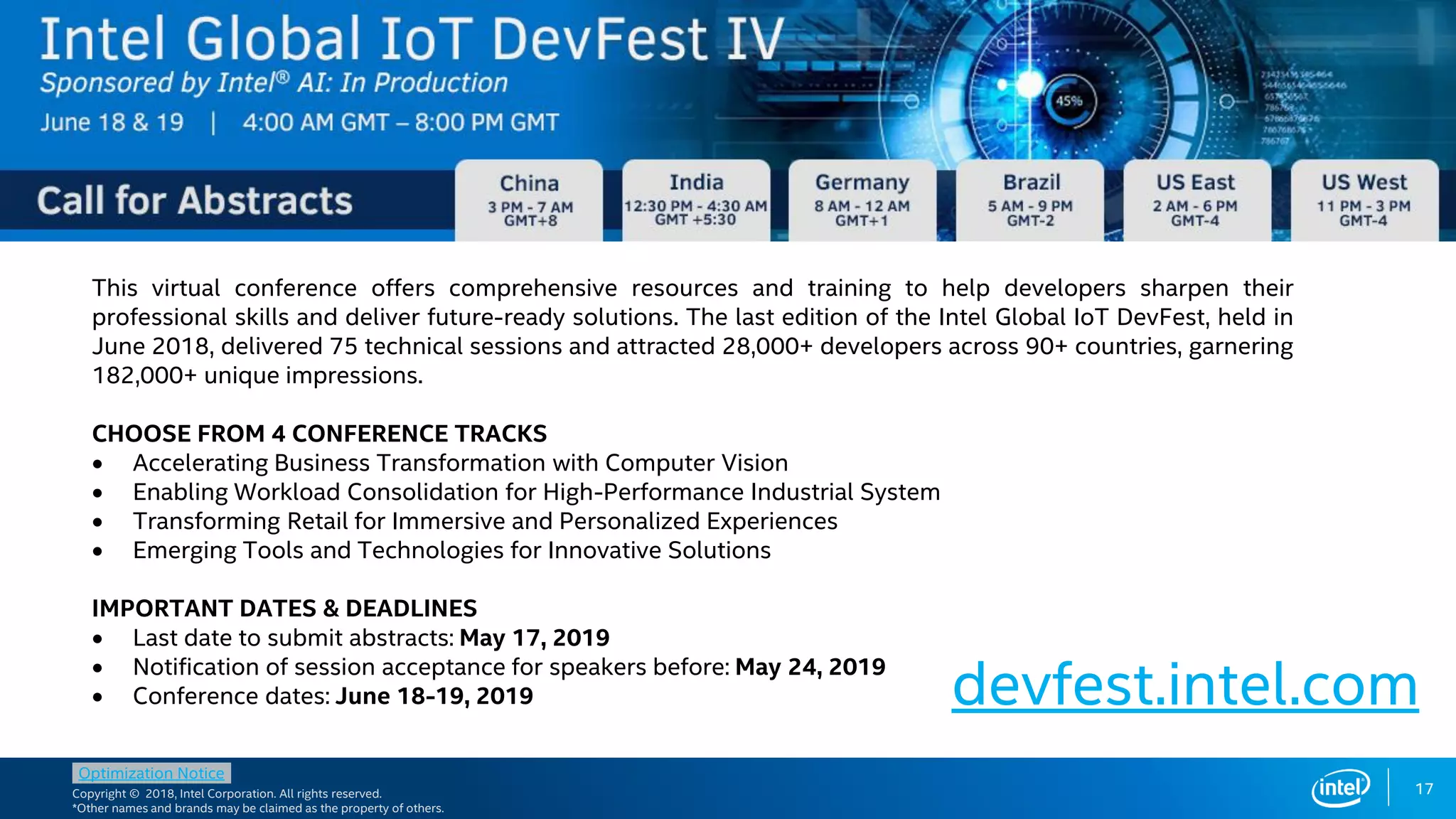Copyright © 2018, Intel Corporation. All rights reserved.
*Other names and brands may be claimed as the property of others.
Optimization Notice
17
Pick the FPGA class
matching requirements
This virtual conference offers comprehensive resources and training to help developers sharpen their
professional skills and deliver future-ready solutions. The last edition of the Intel Global IoT DevFest, held in
June 2018, delivered 75 technical sessions and attracted 28,000+ developers across 90+ countries, garnering
182,000+ unique impressions.
CHOOSE FROM 4 CONFERENCE TRACKS
 Accelerating Business Transformation with Computer Vision
 Enabling Workload Consolidation for High-Performance Industrial System
 Transforming Retail for Immersive and Personalized Experiences
 Emerging Tools and Technologies for Innovative Solutions
IMPORTANT DATES & DEADLINES
 Last date to submit abstracts: May 17, 2019
 Notification of session acceptance for speakers before: May 24, 2019
 Conference dates: June 18-19, 2019 devfest.intel.com
 